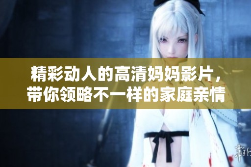 精彩动人的高清妈妈影片，带你领略不一样的家庭亲情故事