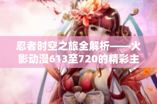 忍者时空之旅全解析——火影动漫613至720的精彩主线回顾