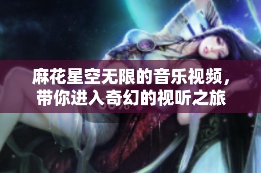 麻花星空无限的音乐视频，带你进入奇幻的视听之旅