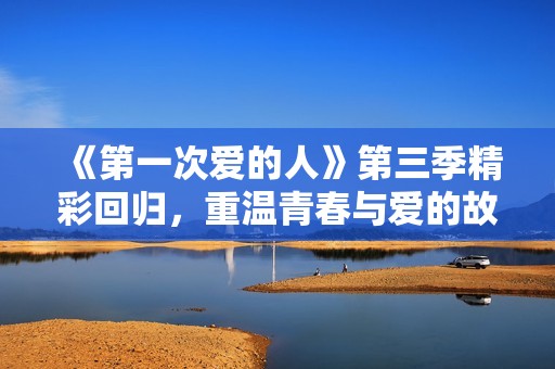 《第一次爱的人》第三季精彩回归，重温青春与爱的故事