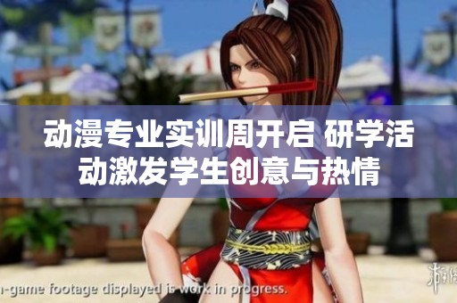动漫专业实训周开启 研学活动激发学生创意与热情