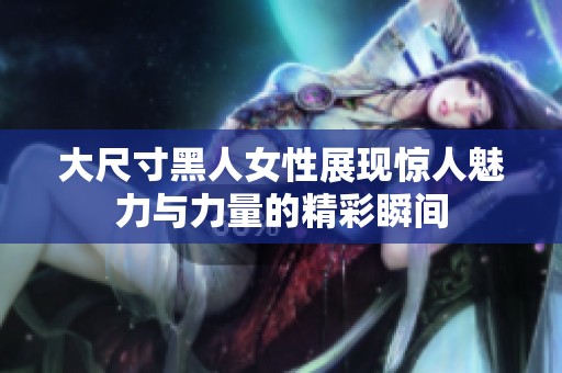 大尺寸黑人女性展现惊人魅力与力量的精彩瞬间