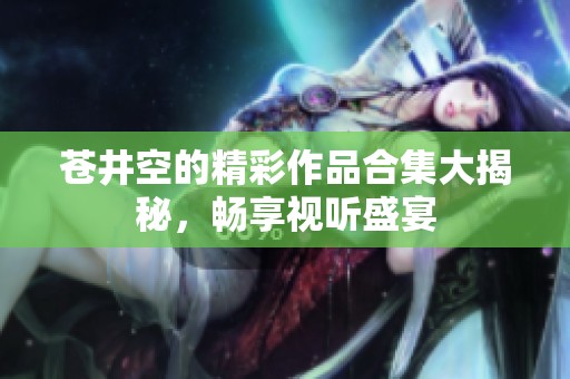 苍井空的精彩作品合集大揭秘，畅享视听盛宴