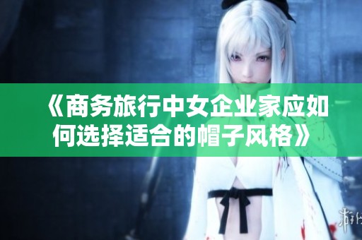 《商务旅行中女企业家应如何选择适合的帽子风格》