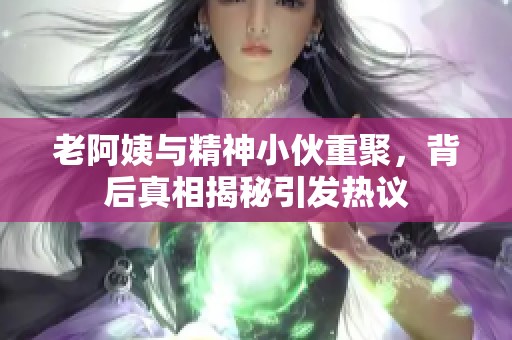 老阿姨与精神小伙重聚，背后真相揭秘引发热议