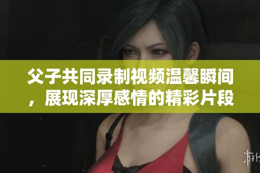 父子共同录制视频温馨瞬间，展现深厚感情的精彩片段