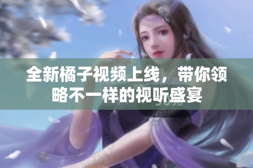 全新橘子视频上线，带你领略不一样的视听盛宴