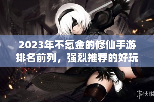 2023年不氪金的修仙手游排名前列，强烈推荐的好玩游戏合集