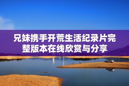 兄妹携手开荒生活纪录片完整版本在线欣赏与分享