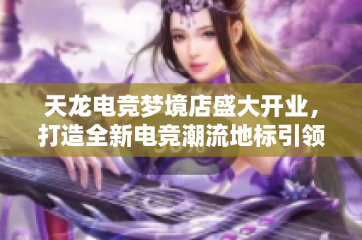 天龙电竞梦境店盛大开业，打造全新电竞潮流地标引领时代风尚