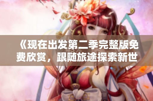 《现在出发第二季完整版免费欣赏，跟随旅途探索新世界》