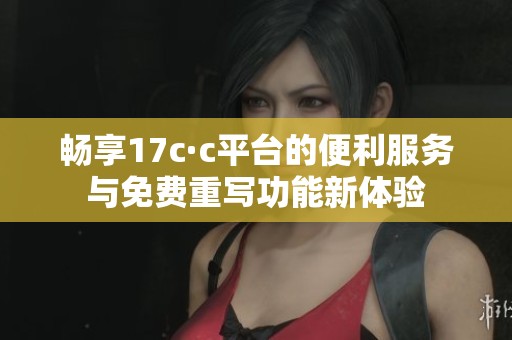 畅享17c·c平台的便利服务与免费重写功能新体验