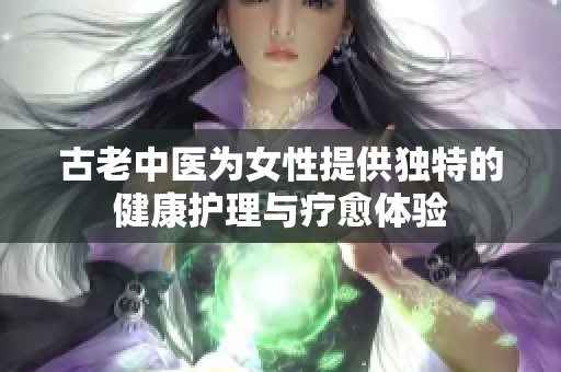 古老中医为女性提供独特的健康护理与疗愈体验