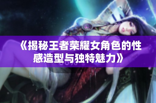 《揭秘王者荣耀女角色的性感造型与独特魅力》