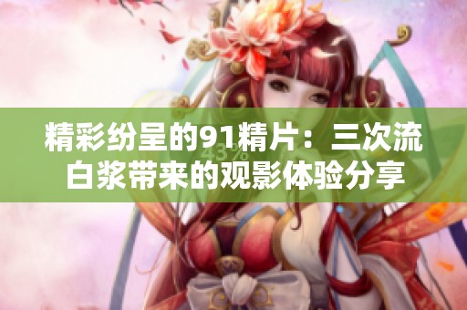 精彩纷呈的91精片：三次流白浆带来的观影体验分享