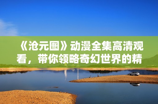 《沧元图》动漫全集高清观看，带你领略奇幻世界的精彩冒险