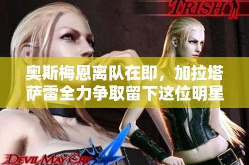 奥斯梅恩离队在即，加拉塔萨雷全力争取留下这位明星球员