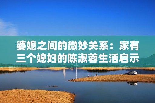 婆媳之间的微妙关系：家有三个媳妇的陈淑蓉生活启示
