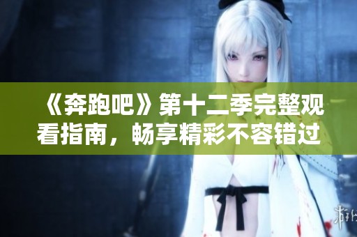《奔跑吧》第十二季完整观看指南，畅享精彩不容错过！