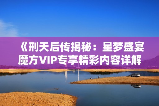 《刑天后传揭秘：星梦盛宴魔方VIP专享精彩内容详解》