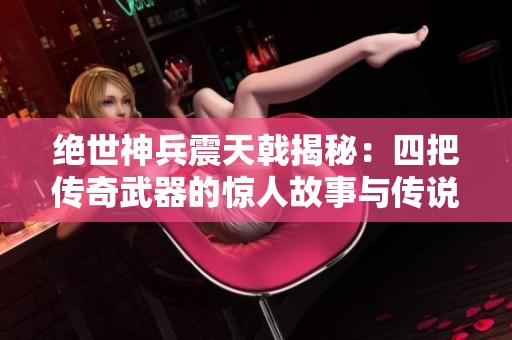 绝世神兵震天戟揭秘：四把传奇武器的惊人故事与传说
