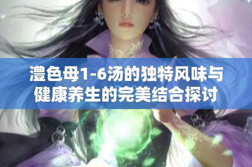 澧色母1-6汤的独特风味与健康养生的完美结合探讨