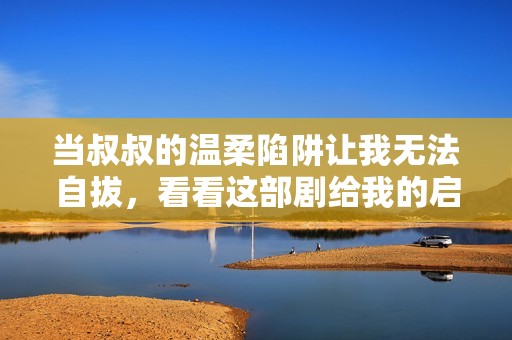 当叔叔的温柔陷阱让我无法自拔，看看这部剧给我的启示
