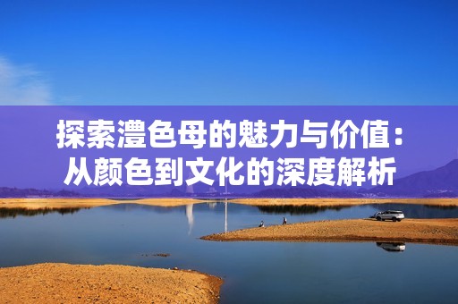 探索澧色母的魅力与价值：从颜色到文化的深度解析