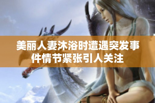 美丽人妻沐浴时遭遇突发事件情节紧张引人关注