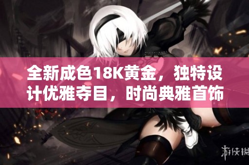 全新成色18K黄金，独特设计优雅夺目，时尚典雅首饰推荐