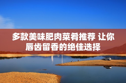 多款美味肥肉菜肴推荐 让你唇齿留香的绝佳选择