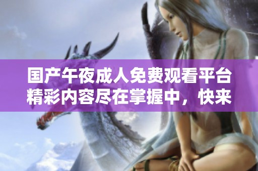 国产午夜成人免费观看平台精彩内容尽在掌握中，快来体验吧