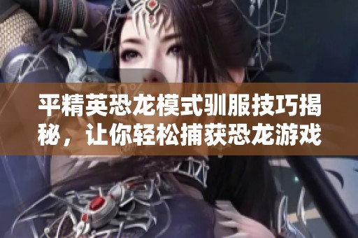 平精英恐龙模式驯服技巧揭秘，让你轻松捕获恐龙游戏玩法心得