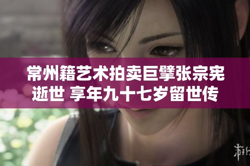 常州籍艺术拍卖巨擘张宗宪逝世 享年九十七岁留世传奇
