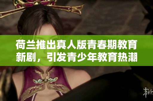 荷兰推出真人版青春期教育新剧，引发青少年教育热潮