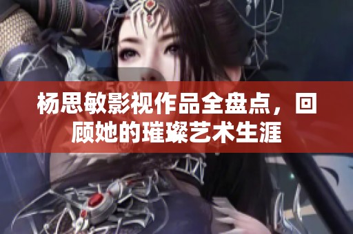 杨思敏影视作品全盘点，回顾她的璀璨艺术生涯