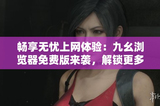 畅享无忧上网体验：九幺浏览器免费版来袭，解锁更多功能！