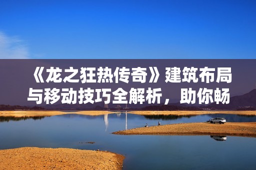 《龙之狂热传奇》建筑布局与移动技巧全解析，助你畅玩游戏之旅
