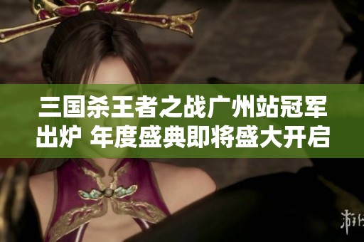 三国杀王者之战广州站冠军出炉 年度盛典即将盛大开启