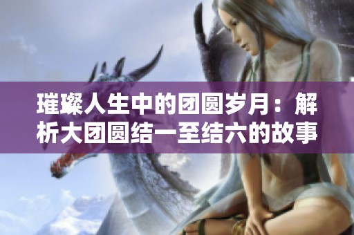 璀璨人生中的团圆岁月：解析大团圆结一至结六的故事深意