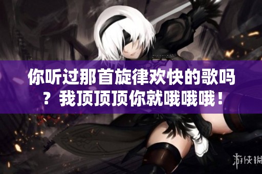 你听过那首旋律欢快的歌吗？我顶顶顶你就哦哦哦！