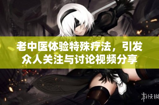 老中医体验特殊疗法，引发众人关注与讨论视频分享