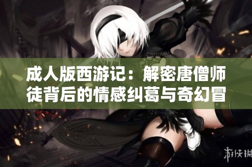 成人版西游记：解密唐僧师徒背后的情感纠葛与奇幻冒险故事