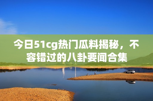 今日51cg热门瓜料揭秘，不容错过的八卦要闻合集