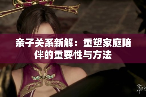 亲子关系新解：重塑家庭陪伴的重要性与方法