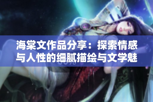 海棠文作品分享：探索情感与人性的细腻描绘与文学魅力