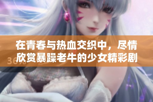 在青春与热血交织中，尽情欣赏暴躁老牛的少女精彩剧集