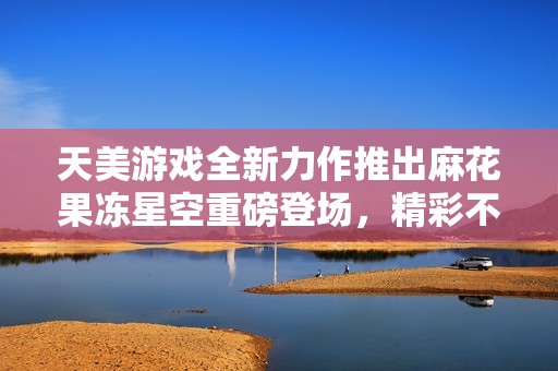 天美游戏全新力作推出麻花果冻星空重磅登场，精彩不断！