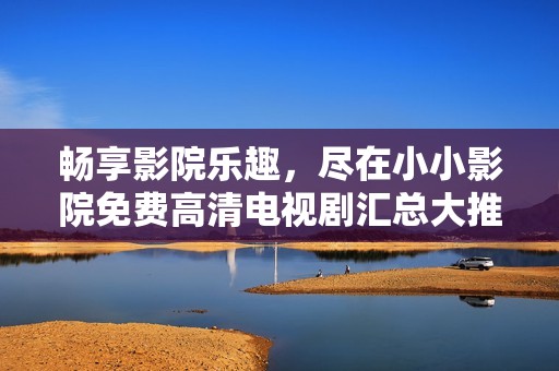 畅享影院乐趣，尽在小小影院免费高清电视剧汇总大推荐！
