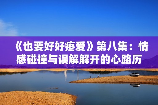 《也要好好疼爱》第八集：情感碰撞与误解解开的心路历程
